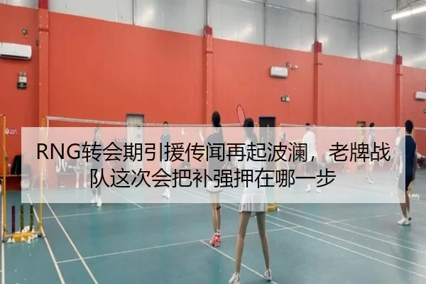 RNG转会期引援传闻再起波澜，老牌战队这次会把补强押在哪一步